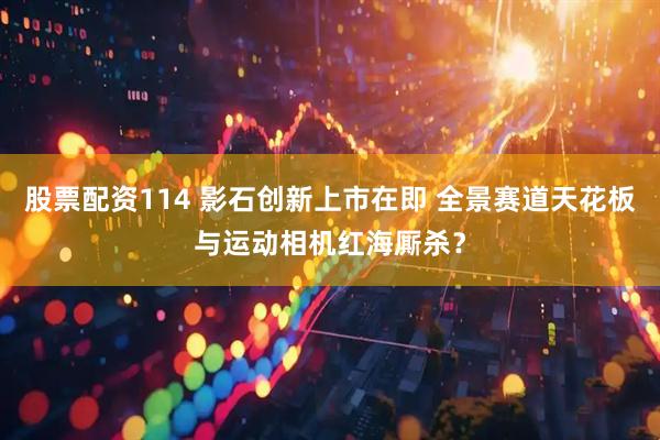 股票配资114 影石创新上市在即 全景赛道天花板与运动相机红海厮杀？
