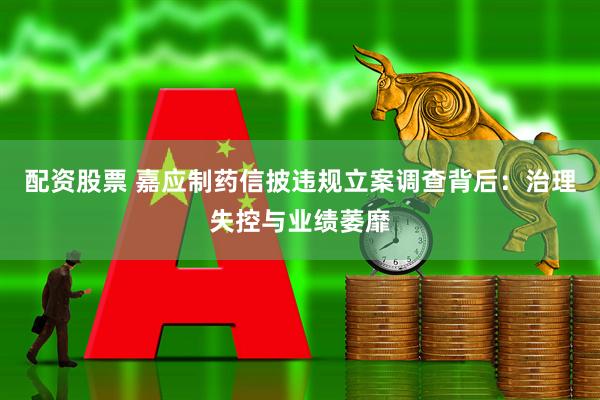 配资股票 嘉应制药信披违规立案调查背后：治理失控与业绩萎靡