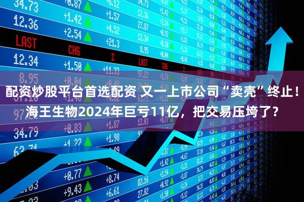 配资炒股平台首选配资 又一上市公司“卖壳”终止！海王生物2024年巨亏11亿，把交易压垮了？
