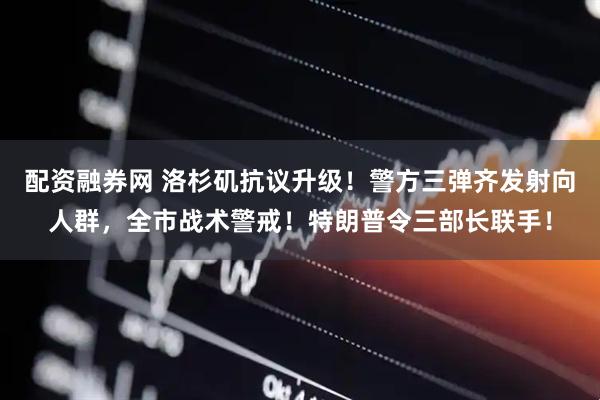 配资融券网 洛杉矶抗议升级！警方三弹齐发射向人群，全市战术警戒！特朗普令三部长联手！