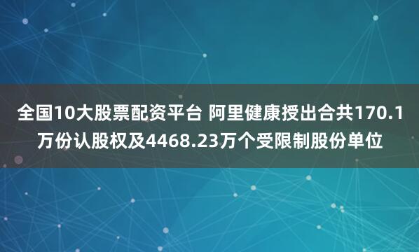 全国10大股票配资平台 阿里健康授出合共170.1万份认股权及4468.23万个受限制股份单位