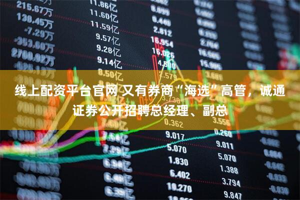 线上配资平台官网 又有券商“海选”高管，诚通证券公开招聘总经理、副总