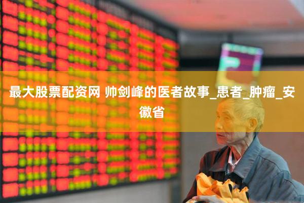 最大股票配资网 帅剑峰的医者故事_患者_肿瘤_安徽省