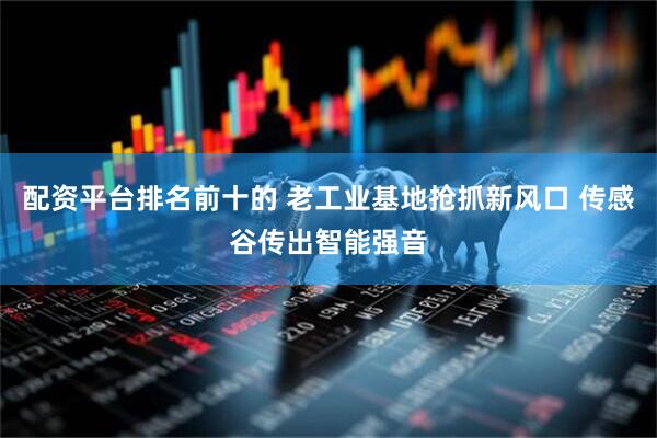 配资平台排名前十的 老工业基地抢抓新风口 传感谷传出智能强音