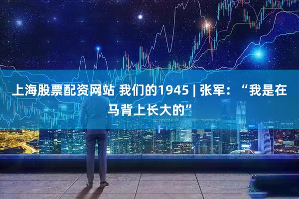 上海股票配资网站 我们的1945 | 张军：“我是在马背上长大的”