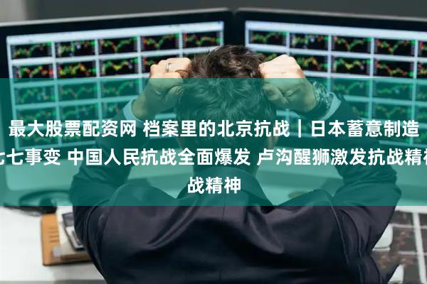 最大股票配资网 档案里的北京抗战｜日本蓄意制造七七事变 中国人民抗战全面爆发 卢沟醒狮激发抗战精神