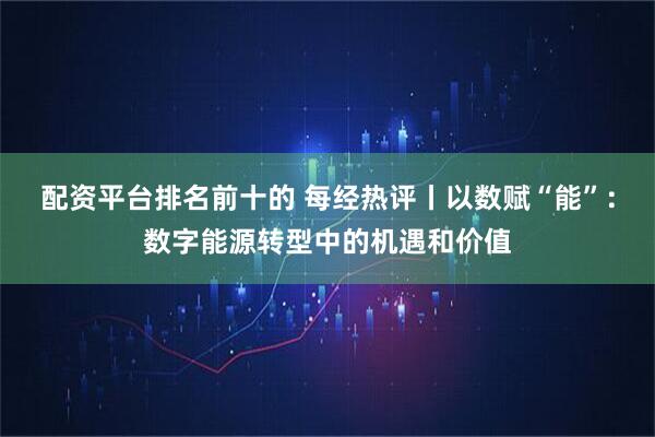 配资平台排名前十的 每经热评丨以数赋“能”：数字能源转型中的机遇和价值