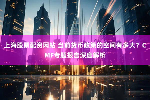 上海股票配资网站 当前货币政策的空间有多大？CMF专题报告深度解析