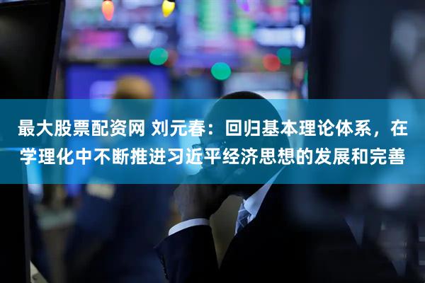 最大股票配资网 刘元春：回归基本理论体系，在学理化中不断推进习近平经济思想的发展和完善