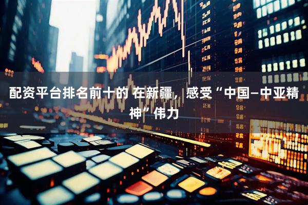 配资平台排名前十的 在新疆，感受“中国—中亚精神”伟力