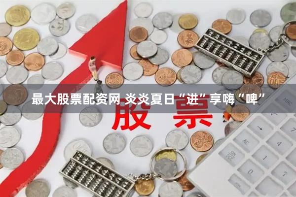 最大股票配资网 炎炎夏日“进”享嗨“啤”