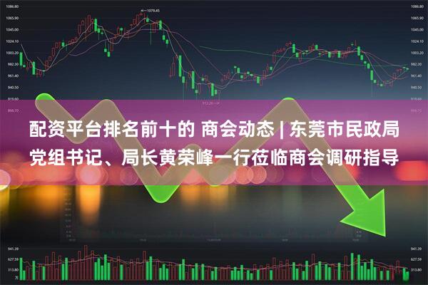 配资平台排名前十的 商会动态 | 东莞市民政局党组书记、局长黄荣峰一行莅临商会调研指导