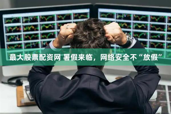 最大股票配资网 暑假来临，网络安全不“放假”