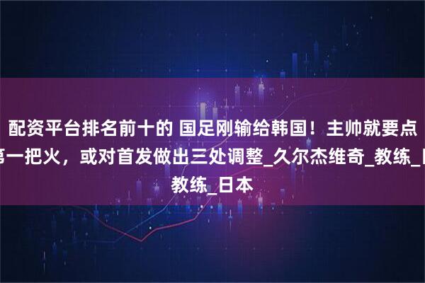配资平台排名前十的 国足刚输给韩国！主帅就要点燃第一把火，或对首发做出三处调整_久尔杰维奇_教练_日本