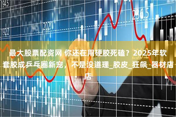 最大股票配资网 你还在用硬胶死磕？2025年软套胶成乒乓圈新宠，不是没道理_胶皮_狂飙_器材店