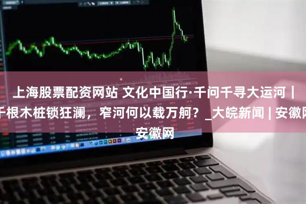 上海股票配资网站 文化中国行·千问千寻大运河｜千根木桩锁狂澜，窄河何以载万舸？_大皖新闻 | 安徽网