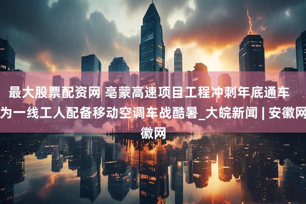最大股票配资网 亳蒙高速项目工程冲刺年底通车  为一线工人配备移动空调车战酷暑_大皖新闻 | 安徽网
