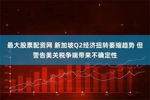 最大股票配资网 新加坡Q2经济扭转萎缩趋势 但警告美关税争端带来不确定性