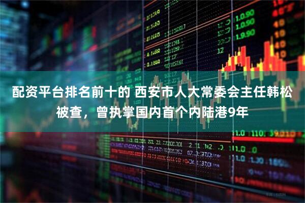 配资平台排名前十的 西安市人大常委会主任韩松被查，曾执掌国内首个内陆港9年