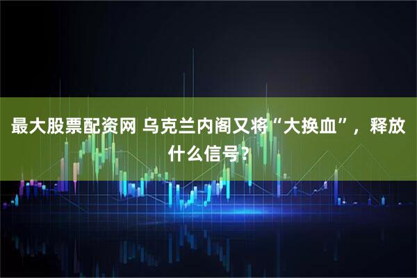 最大股票配资网 乌克兰内阁又将“大换血”，释放什么信号？