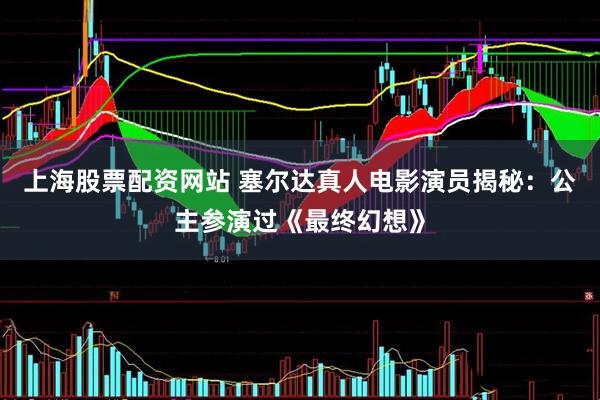上海股票配资网站 塞尔达真人电影演员揭秘：公主参演过《最终幻想》