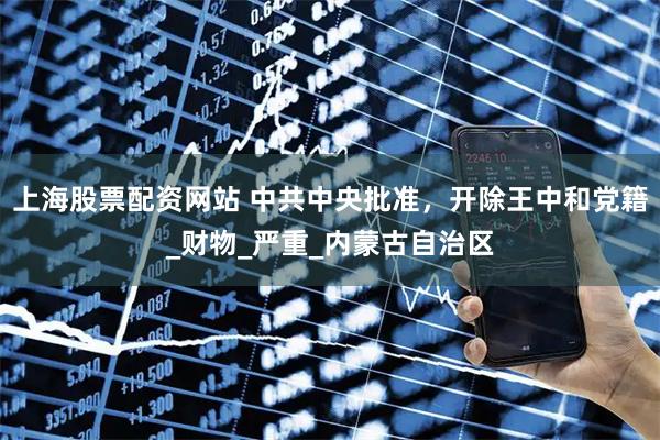 上海股票配资网站 中共中央批准，开除王中和党籍_财物_严重_内蒙古自治区