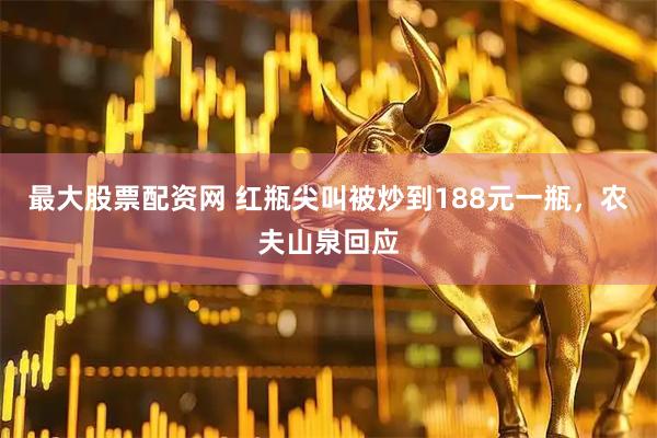 最大股票配资网 红瓶尖叫被炒到188元一瓶，农夫山泉回应