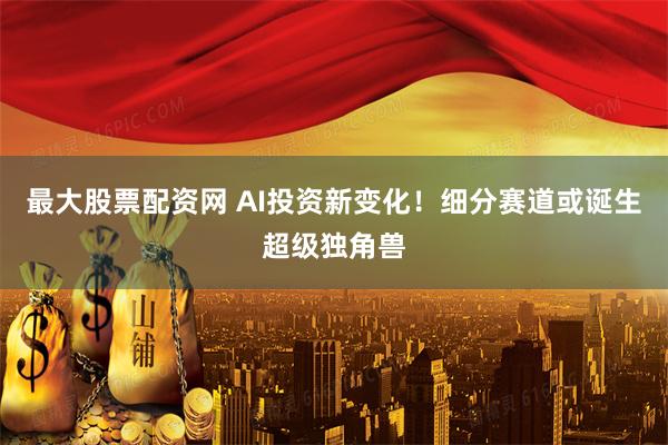 最大股票配资网 AI投资新变化！细分赛道或诞生超级独角兽