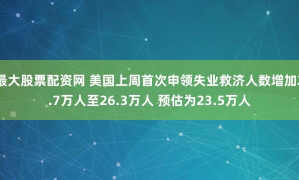 最大股票配资网 美国上周首次申领失业救济人数增加2.7万人至26.3万人 预估为23.5万人