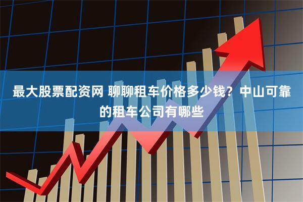 最大股票配资网 聊聊租车价格多少钱？中山可靠的租车公司有哪些