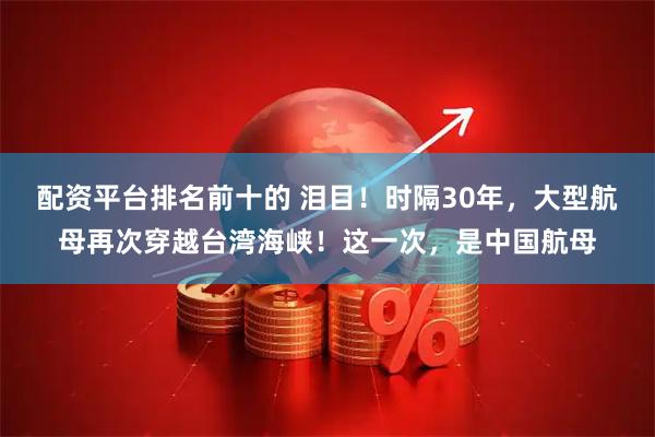 配资平台排名前十的 泪目！时隔30年，大型航母再次穿越台湾海峡！这一次，是中国航母