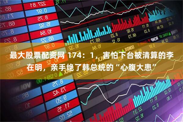 最大股票配资网 174：1，害怕下台被清算的李在明，亲手绝了韩总统的“心腹大患”