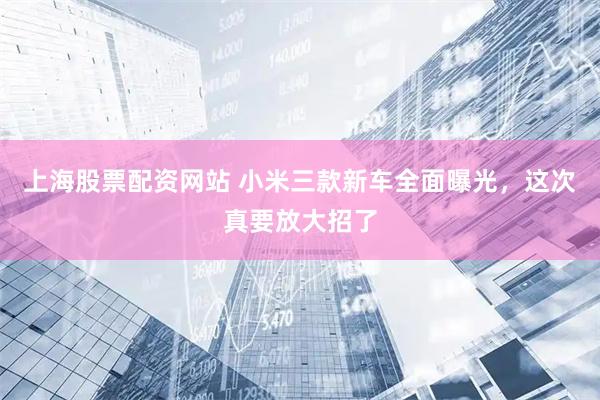 上海股票配资网站 小米三款新车全面曝光，这次真要放大招了