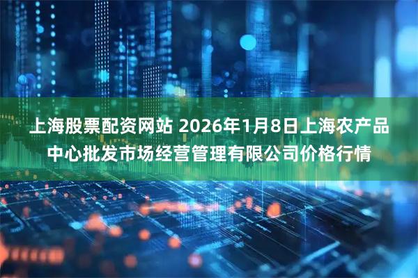 上海股票配资网站 2026年1月8日上海农产品中心批发市场经营管理有限公司价格行情