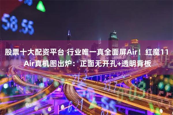 股票十大配资平台 行业唯一真全面屏Air！红魔11 Air真机图出炉：正面无开孔+透明背板