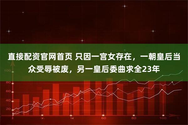 直接配资官网首页 只因一宫女存在,一朝皇后当众受辱被废,另一皇后委曲求全23年