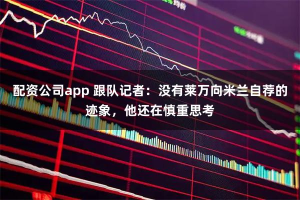 配资公司app 跟队记者：没有莱万向米兰自荐的迹象，他还在慎重思考