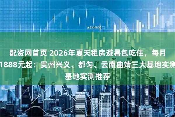 配资网首页 2026年夏天租房避暑包吃住，每月最低1888元起：贵州兴义、都匀、云南曲靖三大基地实测推荐