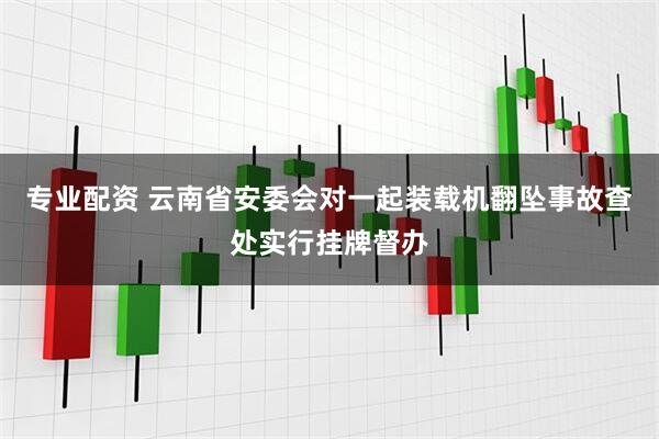 专业配资 云南省安委会对一起装载机翻坠事故查处实行挂牌督办