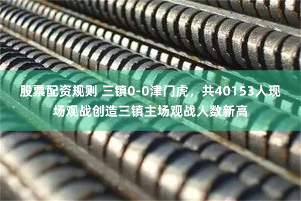 股票配资规则 三镇0-0津门虎，共40153人现场观战创造三镇主场观战人数新高