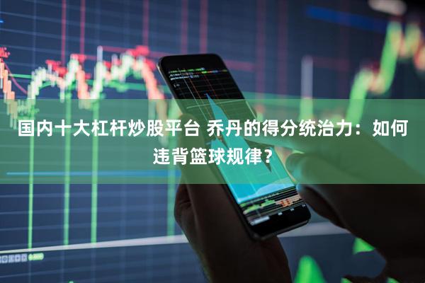 国内十大杠杆炒股平台 乔丹的得分统治力：如何违背篮球规律？