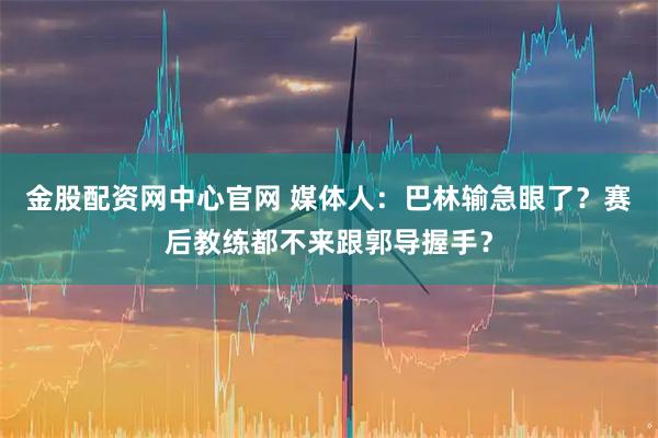 金股配资网中心官网 媒体人：巴林输急眼了？赛后教练都不来跟郭导握手？