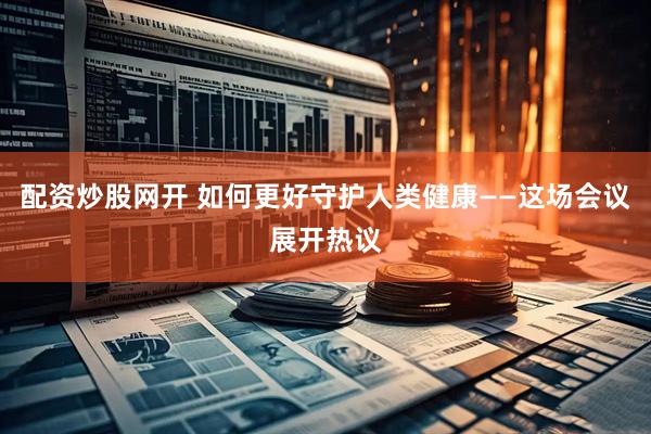 配资炒股网开 如何更好守护人类健康——这场会议展开热议