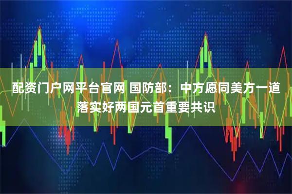 配资门户网平台官网 国防部：中方愿同美方一道落实好两国元首重要共识