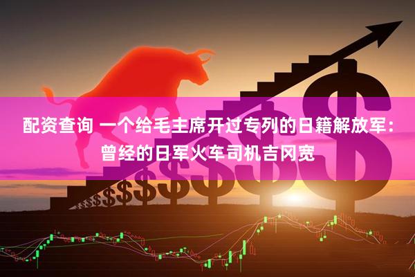 配资查询 一个给毛主席开过专列的日籍解放军：曾经的日军火车司机吉冈宽