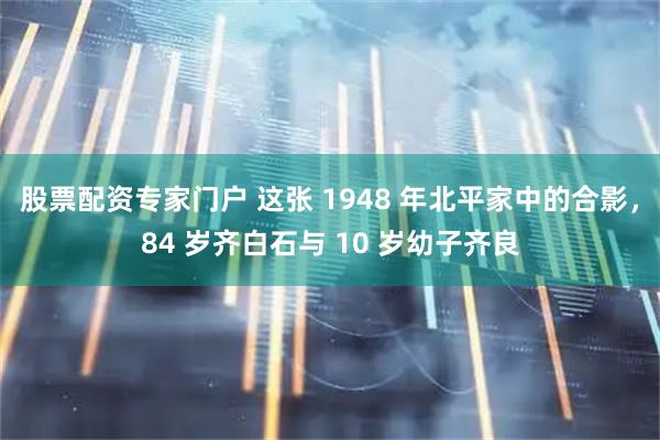 股票配资专家门户 这张 1948 年北平家中的合影，84 岁齐白石与 10 岁幼子齐良